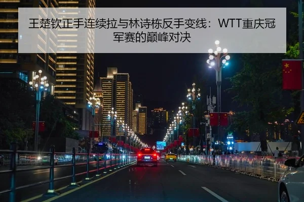 王楚钦正手连续拉与林诗栋反手变线：WTT重庆冠军赛的巅峰对决