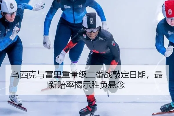 乌西克与富里重量级二番战敲定日期，最新赔率揭示胜负悬念