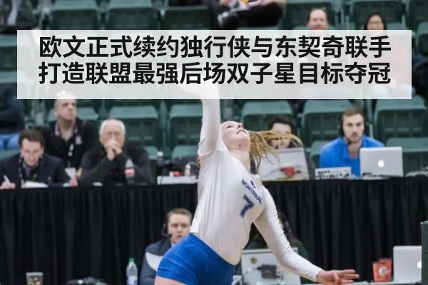 欧文正式续约独行侠与东契奇联手打造联盟最强后场双子星目标夺冠
