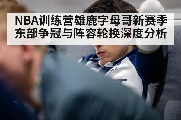 NBA训练营雄鹿字母哥新赛季东部争冠与阵容轮换深度分析
